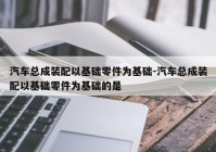 汽车总成装配以基础零件为基础-汽车总成装配以基础零件为基础的是