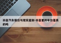 抖音汽车报价与现实差别-抖音里的车价是真的吗