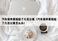 汽车保养里程超了几百公里（汽车保养里程超了几百公里怎么办）