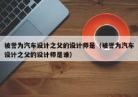 被誉为汽车设计之父的设计师是（被誉为汽车设计之父的设计师是谁）